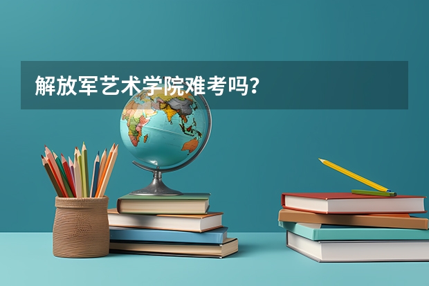 解放军艺术学院难考吗？