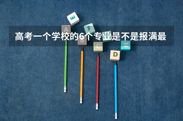 高考一个学校的6个专业是不是报满最好？（高考填志愿时可以填几个学校（二本），一个学校可以报几个专业？）