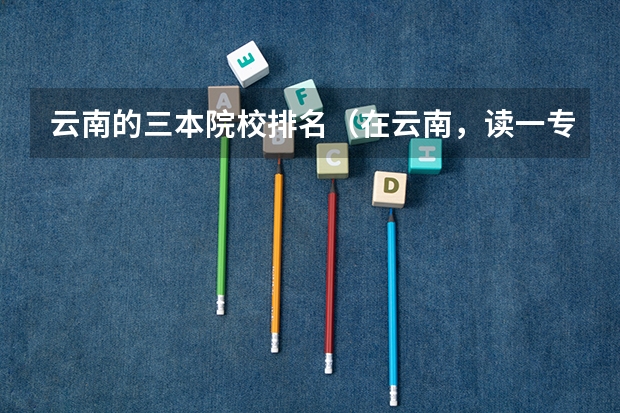 云南的三本院校排名（在云南，读一专好还有三本？）