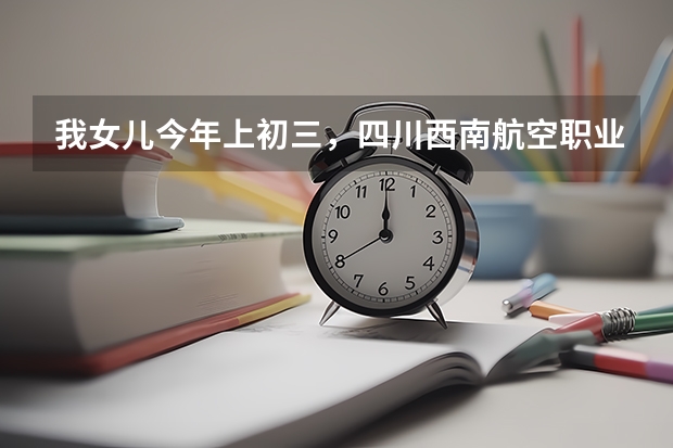 我女儿今年上初三,四川西南航空职业学院来校招生,不知道该不该让她去 西南航天航空大学录取分数线