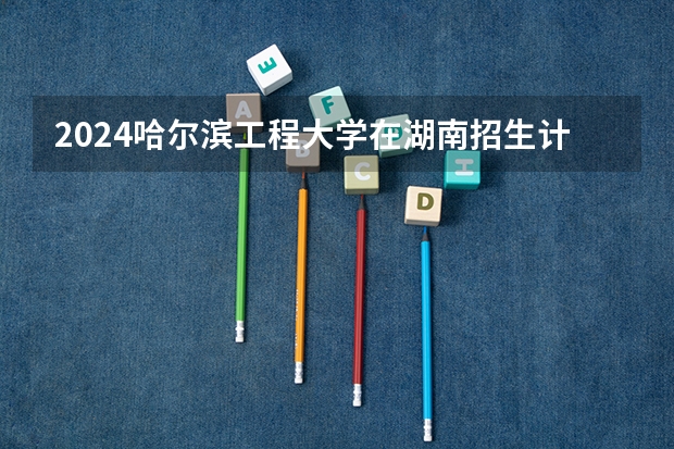 2024哈尔滨工程大学在湖南招生计划 招多少人