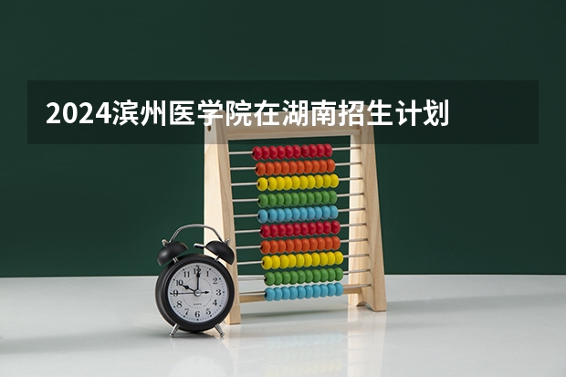 2024滨州医学院在湖南招生计划 招多少人