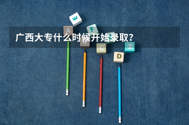 广西大专什么时候开始录取？
