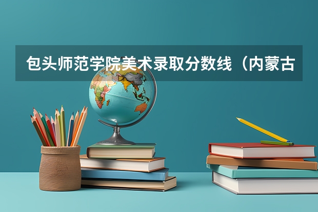 包头师范学院美术录取分数线（内蒙古科技大学包头师范学院(其它)分数线）