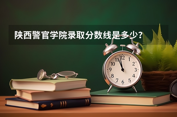 陕西警官学院录取分数线是多少？