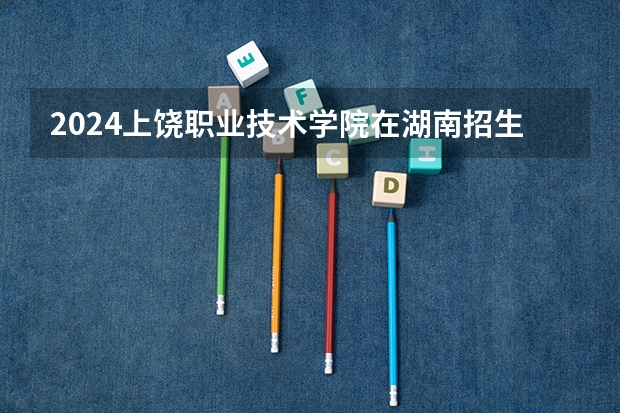 2024上饶职业技术学院在湖南招生计划 招多少人
