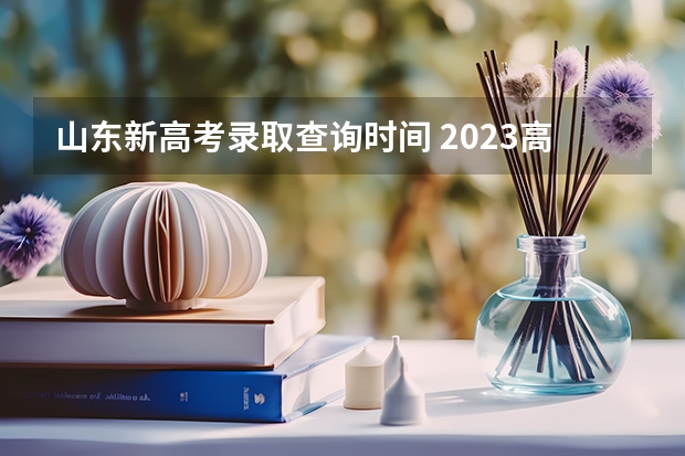 山东新高考录取查询时间 2023高考出分时间山东