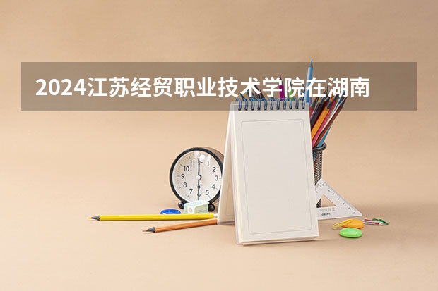 2024江苏经贸职业技术学院在湖南招生计划 招多少人