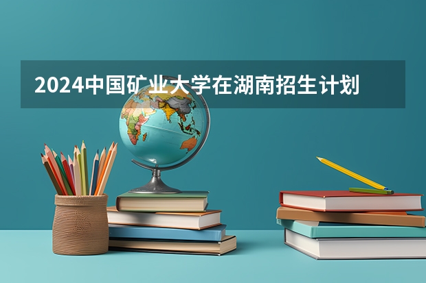 2024中国矿业大学在湖南招生计划 招多少人