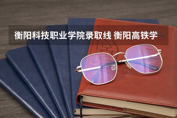 衡阳科技职业学院录取线 衡阳高铁学院高考分数线