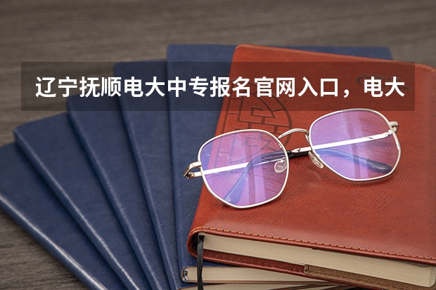 辽宁抚顺电大中专报名官网入口,电大中专报名正规机构 高考报考方法及注意事项