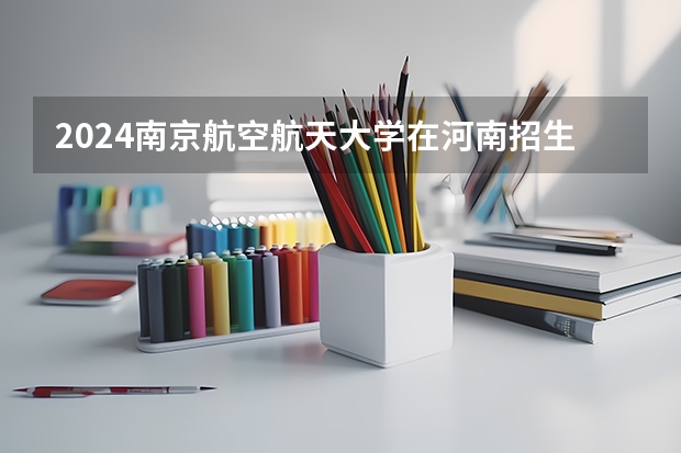 2024南京航空航天大学在河南招生计划 招多少人