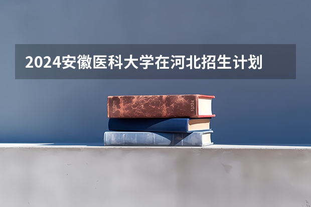 2024安徽医科大学在河北招生计划 招多少人