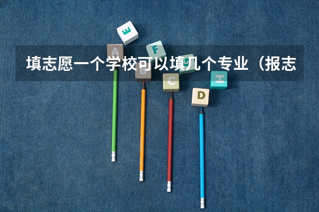 填志愿一个学校可以填几个专业（报志愿每个学校可以选几个专业）