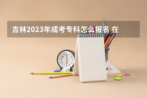 吉林2023年成考专科怎么报名 在哪里报考?
