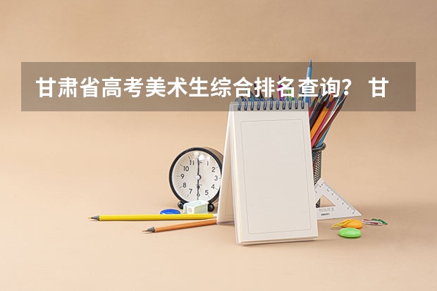 甘肃省高考美术生综合排名查询? 甘肃高考志愿在线填报网址入口:http://www.ganseea.cn/