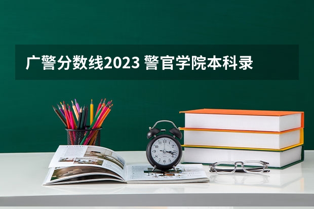 广警分数线2023 警官学院本科录取分数线2023年