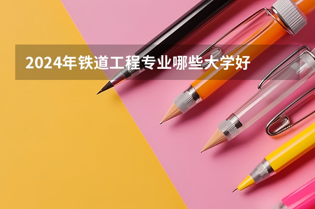 2024年铁道工程专业哪些大学好 哪些院校铁道工程专业强