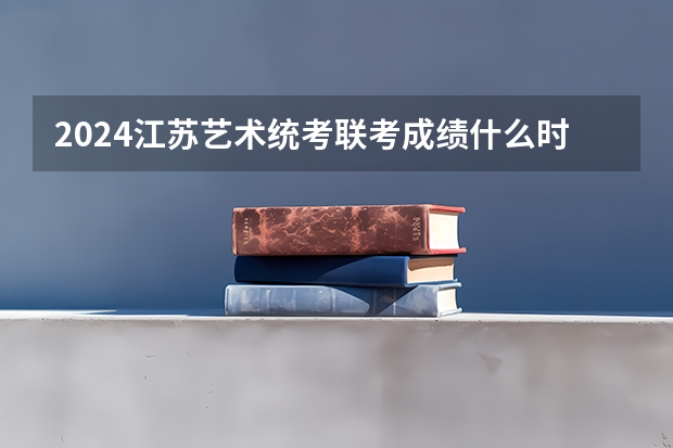2024江苏艺术统考/联考成绩什么时候出来