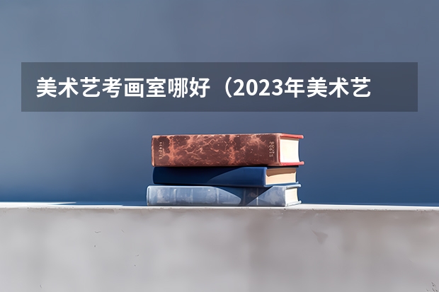 美术艺考画室哪好（2023年美术艺考集训画室推荐？）