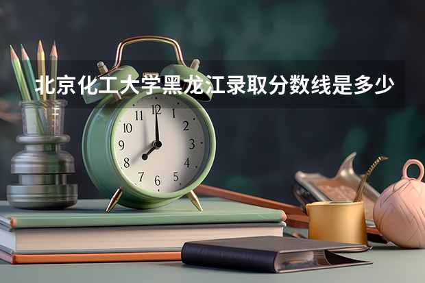 北京化工大学黑龙江录取分数线是多少(历年招生人数汇总)