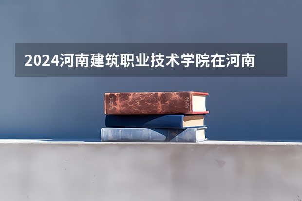 2024河南建筑职业技术学院在河南招生计划 招多少人