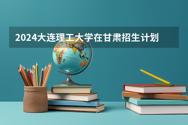 2024大连理工大学在甘肃招生计划 招多少人
