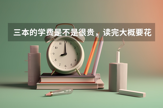 三本的学费是不是很贵，读完大概要花费多少钱？