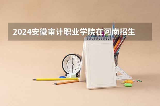 2024安徽审计职业学院在河南招生计划 招多少人