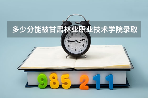 多少分能被甘肃林业职业技术学院录取