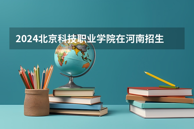 2024北京科技职业学院在河南招生计划 招多少人