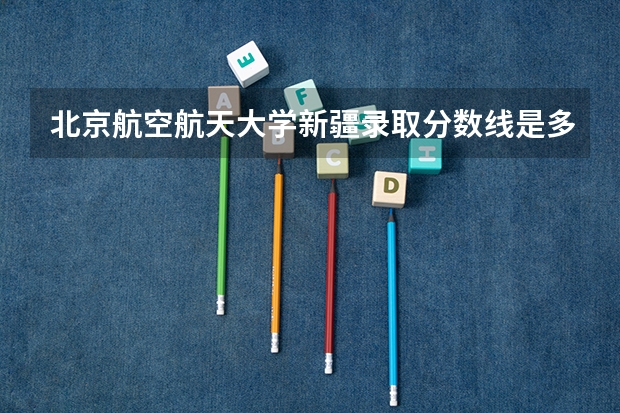 北京航空航天大学新疆录取分数线是多少(历年招生人数汇总)