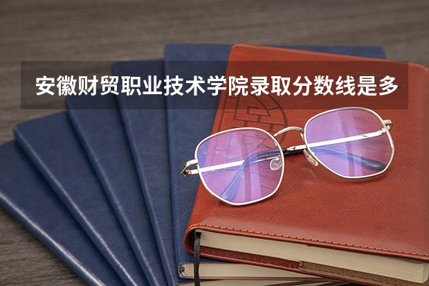 安徽财贸职业技术学院录取分数线是多少