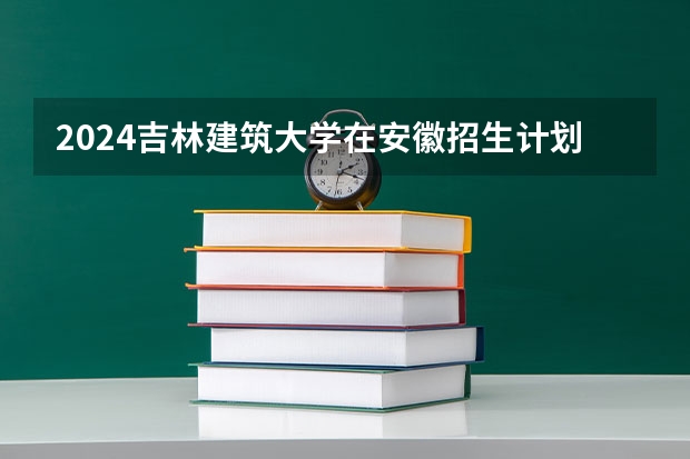 2024吉林建筑大学在安徽招生计划 招多少人