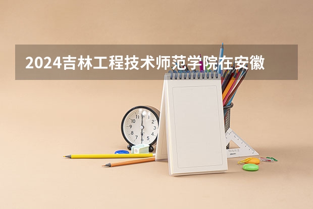 2024吉林工程技术师范学院在安徽招生计划 招多少人