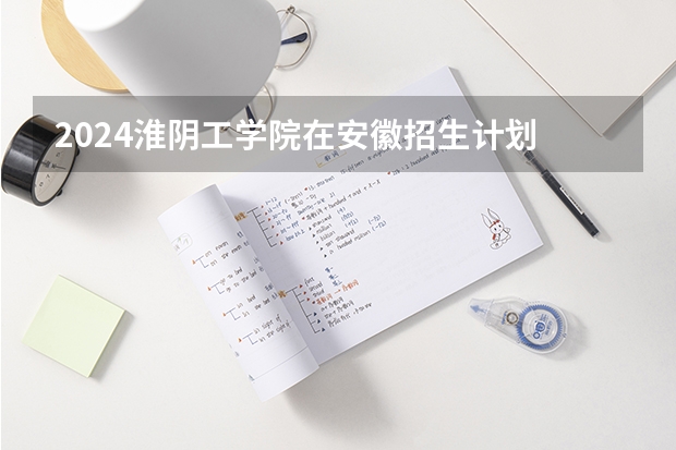 2024淮阴工学院在安徽招生计划 招多少人