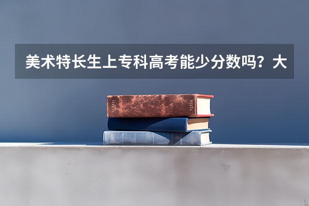 美术特长生上专科高考能少分数吗?大概在多少分能上专科?