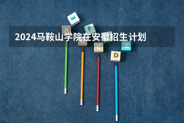 2024马鞍山学院在安徽招生计划 招多少人