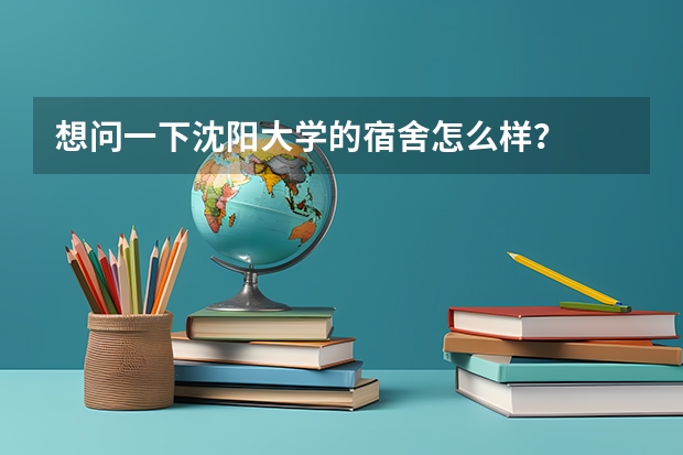 想问一下沈阳大学的宿舍怎么样？