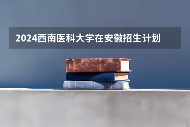 2024西南医科大学在安徽招生计划 招多少人