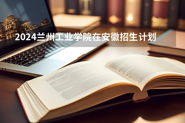 2024兰州工业学院在安徽招生计划 招多少人
