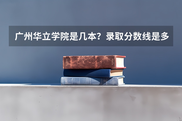 广州华立学院是几本？录取分数线是多少？