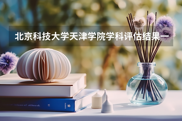北京科技大学天津学院学科评估结果一览表（完整版）