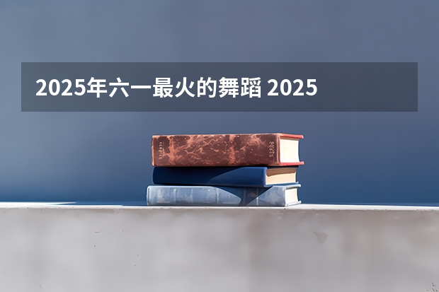 2025年六一最火的舞蹈 2025最火的舞蹈