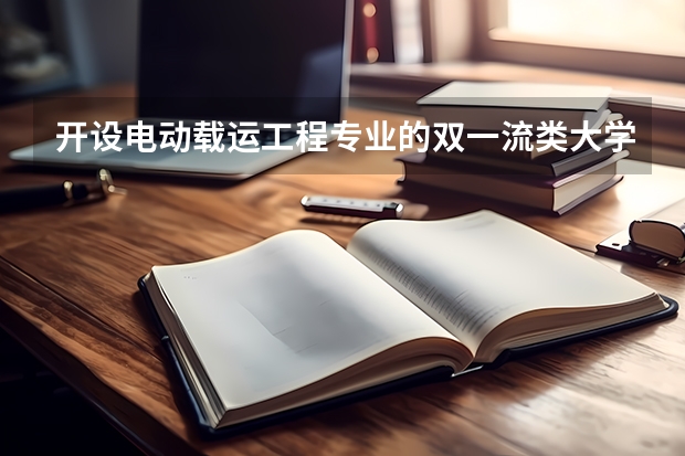 开设电动载运工程专业的双一流类大学名单