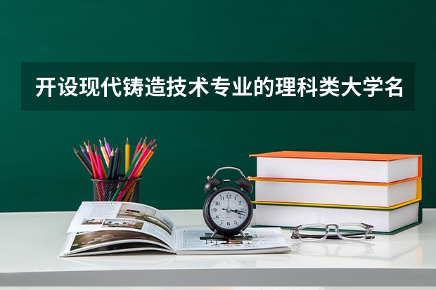 开设现代铸造技术专业的理科类大学名单