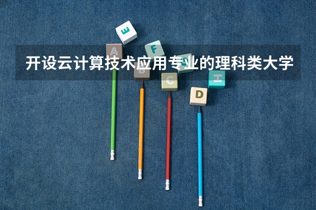 开设云计算技术应用专业的理科类大学名单