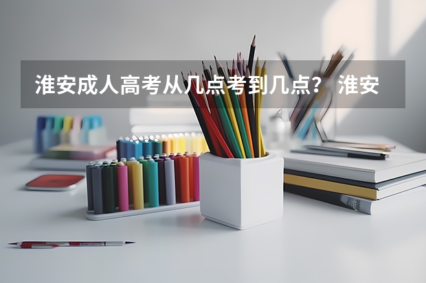 淮安成人高考从几点考到几点？ 淮安市高考时间