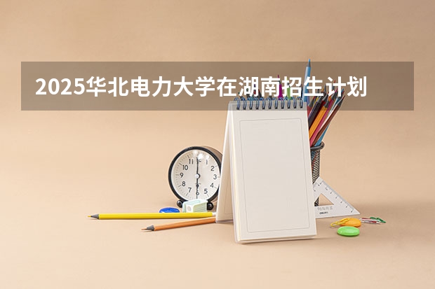2025华北电力大学在湖南招生计划一览表