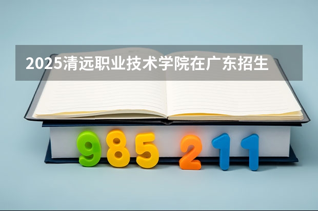 2025清远职业技术学院在广东招生计划一览表